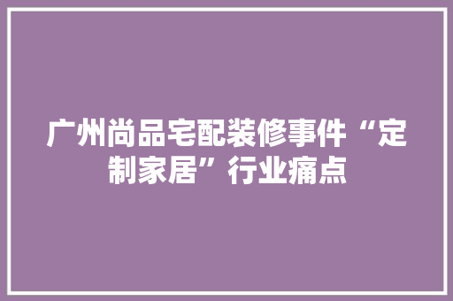 广州尚品宅配装修事件“定制家居”行业痛点