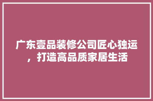广东壹品装修公司匠心独运，打造高品质家居生活