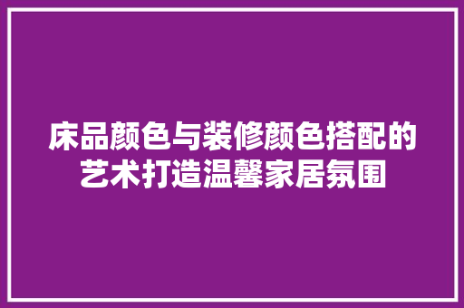 床品颜色与装修颜色搭配的艺术打造温馨家居氛围