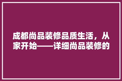 成都尚品装修品质生活，从家开始——详细尚品装修的优势与魅力