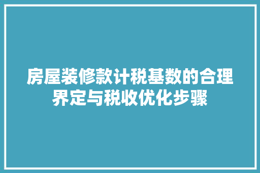 房屋装修款计税基数的合理界定与税收优化步骤
