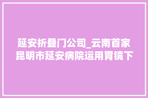延安折叠门公司_云南首家昆明市延安病院运用胃镜下食管微量射频治疗胃食管反流病 防火门