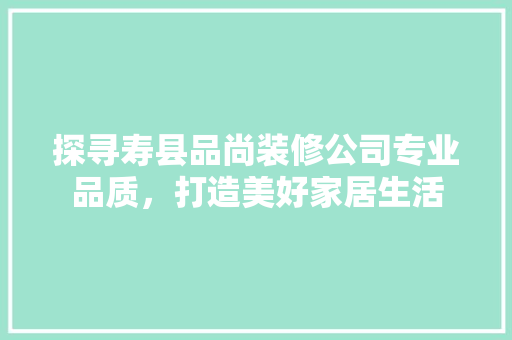 探寻寿县品尚装修公司专业品质，打造美好家居生活