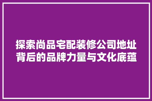 探索尚品宅配装修公司地址背后的品牌力量与文化底蕴