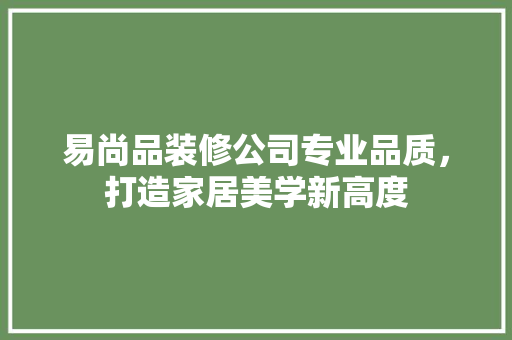 易尚品装修公司专业品质，打造家居美学新高度
