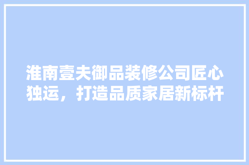 淮南壹夫御品装修公司匠心独运，打造品质家居新标杆 复合门