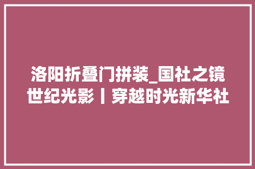 洛阳折叠门拼装_国社之镜世纪光影丨穿越时光新华社镜头下的中国工业腾飞之路