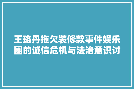 王珞丹拖欠装修款事件娱乐圈的诚信危机与法治意识讨论