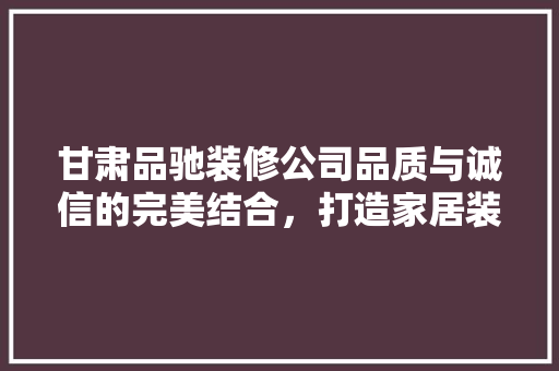 甘肃品驰装修公司品质与诚信的完美结合，打造家居装修新典范