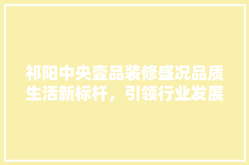 祁阳中央壹品装修盛况品质生活新标杆，引领行业发展新潮流