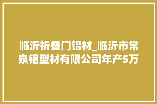 临沂折叠门铝材_临沂市常泉铝型材有限公司年产5万吨铝型材迁建项目情形影响评价年夜众介入第二次公示