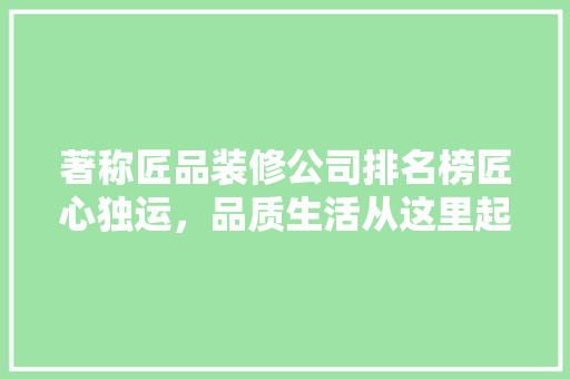 著称匠品装修公司排名榜匠心独运，品质生活从这里起航