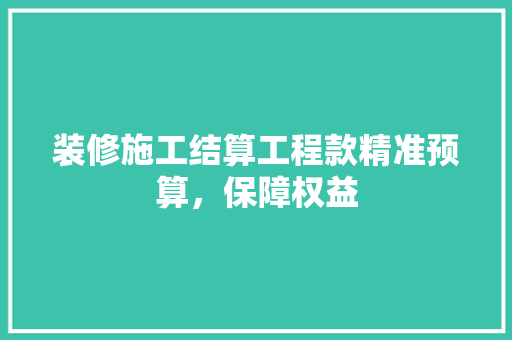 装修施工结算工程款精准预算，保障权益