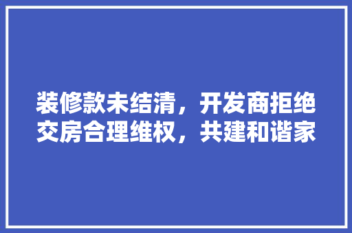 装修款未结清，开发商拒绝交房合理维权，共建和谐家园