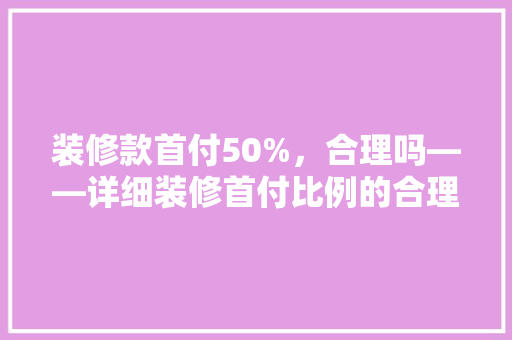 装修款首付50%，合理吗——详细装修首付比例的合理与影响因素