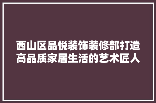 西山区品悦装饰装修部打造高品质家居生活的艺术匠人