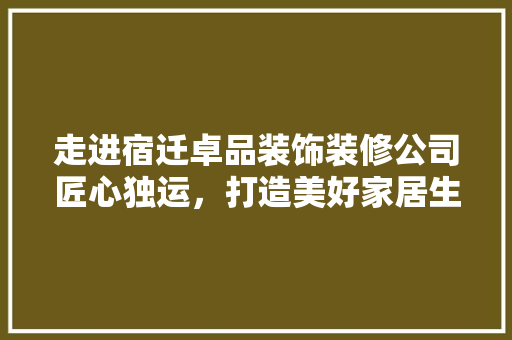 走进宿迁卓品装饰装修公司匠心独运，打造美好家居生活