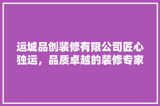 运城品创装修有限公司匠心独运，品质卓越的装修专家