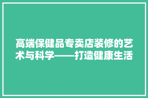 高端保健品专卖店装修的艺术与科学——打造健康生活的优雅殿堂