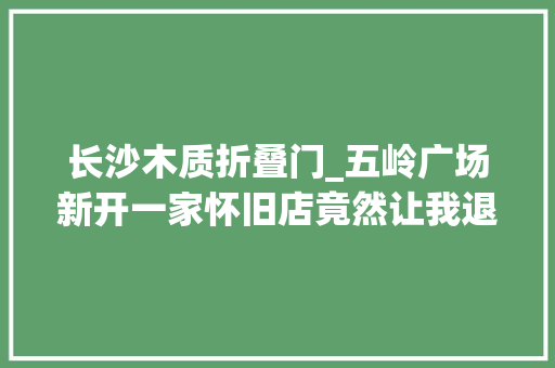 长沙木质折叠门_五岭广场新开一家怀旧店竟然让我退了去长沙的高铁票 防火门
