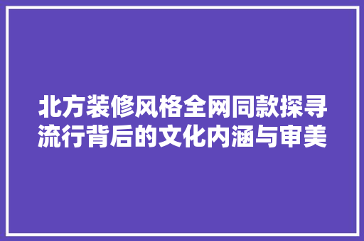 北方装修风格全网同款探寻流行背后的文化内涵与审美趋势