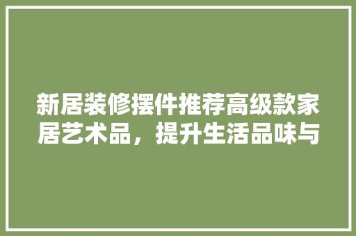 新居装修摆件推荐高级款家居艺术品，提升生活品味与格调