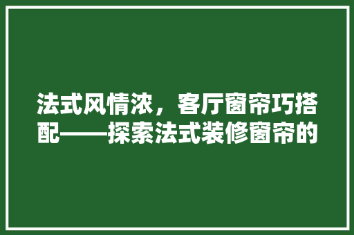 法式风情浓，客厅窗帘巧搭配——探索法式装修窗帘的优雅选择