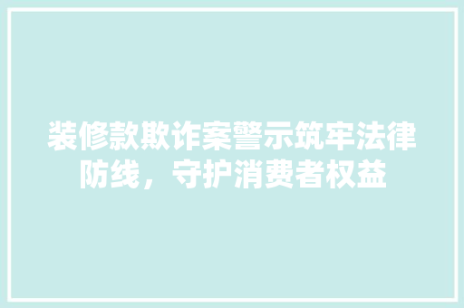 装修款欺诈案警示筑牢法律防线，守护消费者权益 折叠门