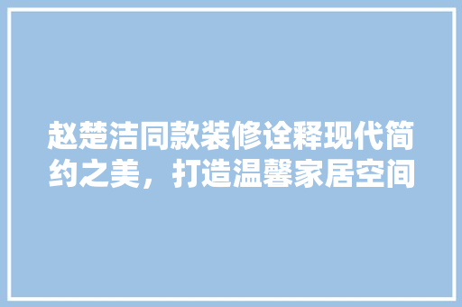 赵楚洁同款装修诠释现代简约之美，打造温馨家居空间