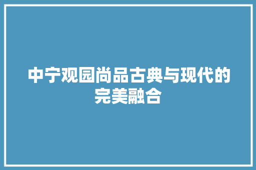 中宁观园尚品古典与现代的完美融合