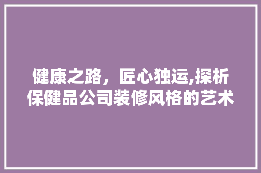 健康之路，匠心独运,探析保健品公司装修风格的艺术魅力