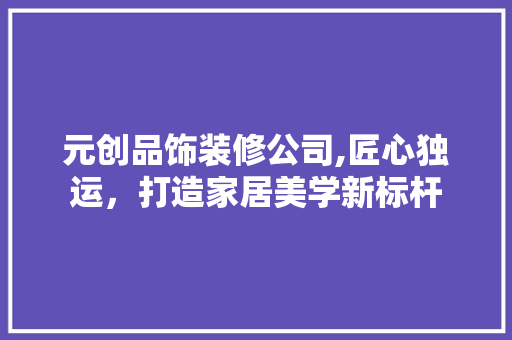 元创品饰装修公司,匠心独运，打造家居美学新标杆