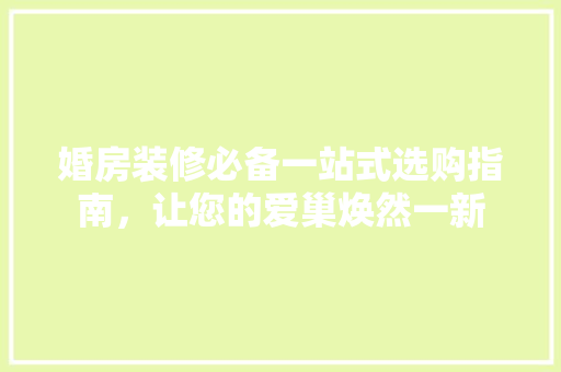 婚房装修必备一站式选购指南，让您的爱巢焕然一新
