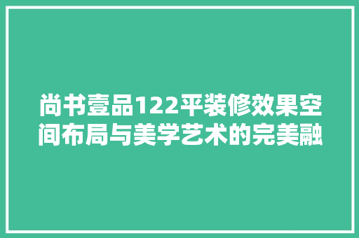 尚书壹品122平装修效果空间布局与美学艺术的完美融合