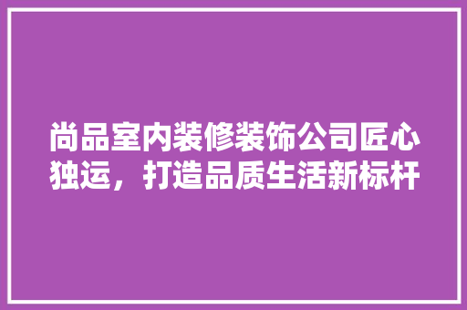 尚品室内装修装饰公司匠心独运，打造品质生活新标杆