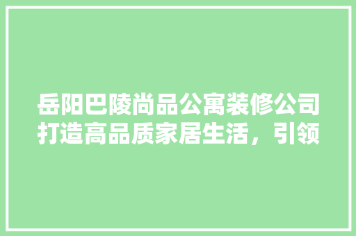 岳阳巴陵尚品公寓装修公司打造高品质家居生活，引领行业新潮流