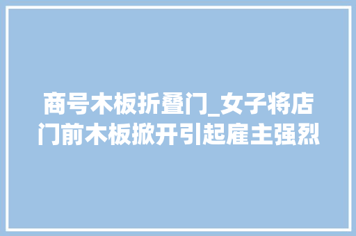 商号木板折叠门_女子将店门前木板掀开引起雇主强烈不满网友这是什么仇什么怨 铝合金门