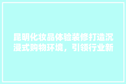 昆明化妆品体验装修打造沉浸式购物环境，引领行业新风尚