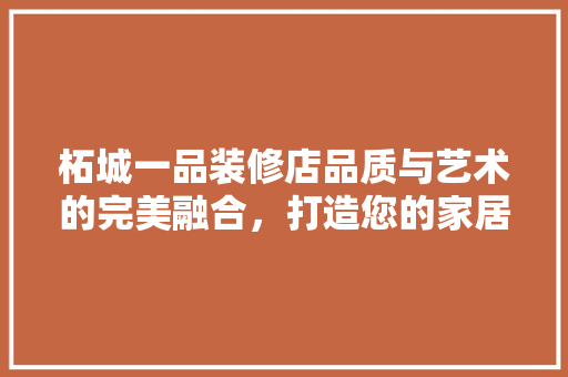 柘城一品装修店品质与艺术的完美融合，打造您的家居梦想家园