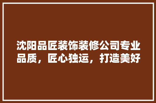 沈阳品匠装饰装修公司专业品质，匠心独运，打造美好家居生活