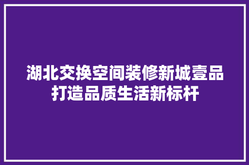 湖北交换空间装修新城壹品打造品质生活新标杆