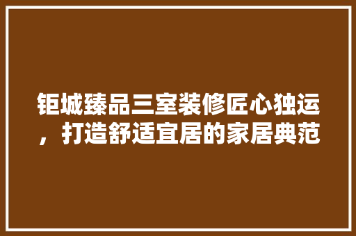 钜城臻品三室装修匠心独运，打造舒适宜居的家居典范