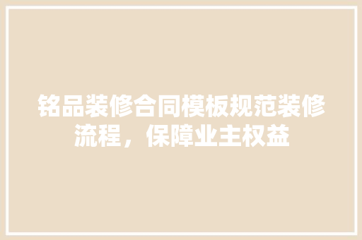 铭品装修合同模板规范装修流程，保障业主权益