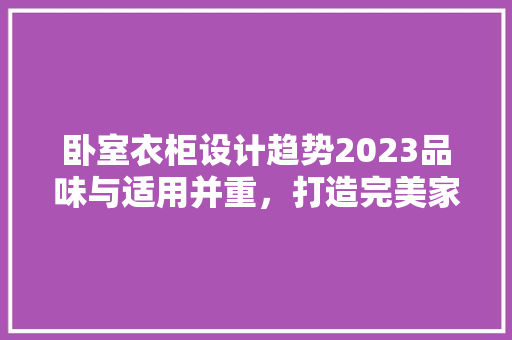 卧室衣柜设计趋势2023品味与适用并重，打造完美家居空间