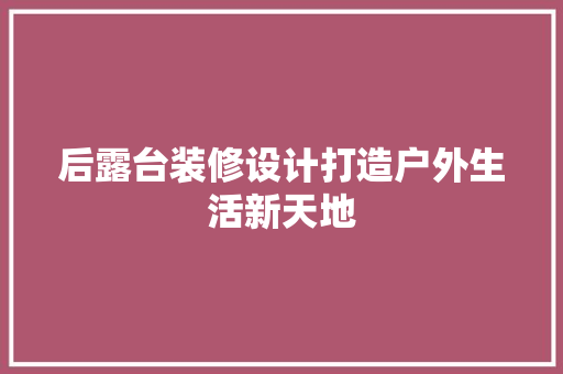 后露台装修设计打造户外生活新天地