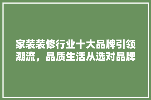 家装装修行业十大品牌引领潮流，品质生活从选对品牌开始