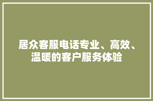 居众客服电话专业、高效、温暖的客户服务体验