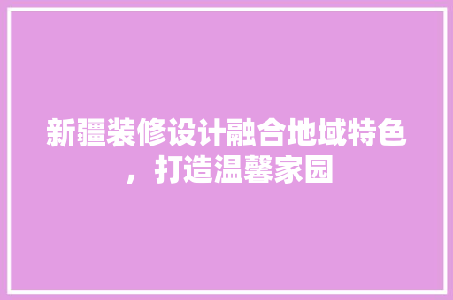 新疆装修设计融合地域特色，打造温馨家园