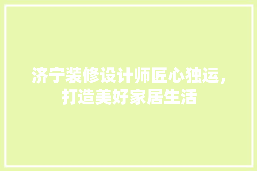 济宁装修设计师匠心独运，打造美好家居生活