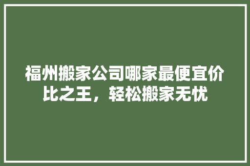 福州搬家公司哪家最便宜价比之王，轻松搬家无忧